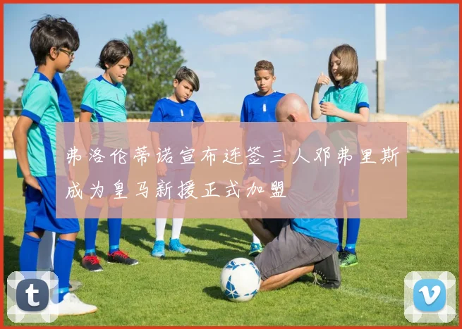 弗洛伦蒂诺宣布连签三人邓弗里斯成为皇马新援正式加盟