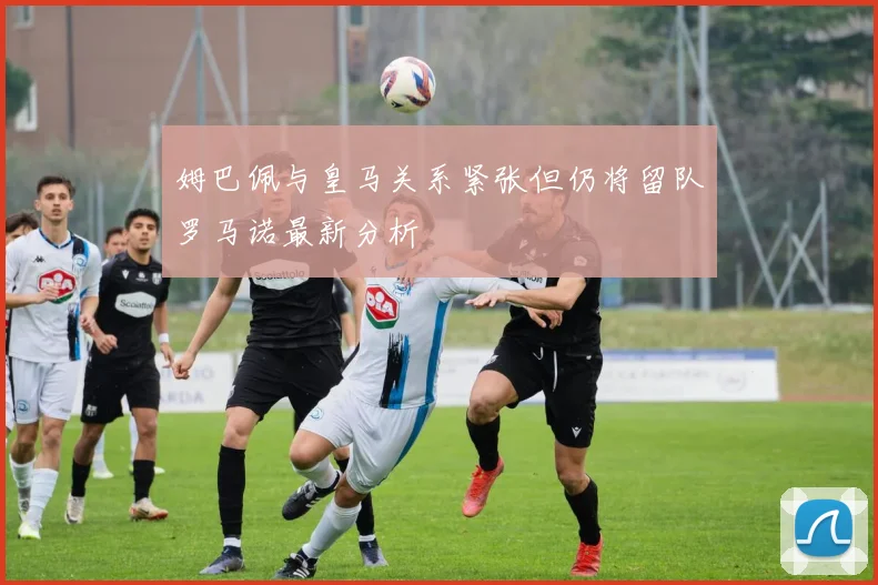 姆巴佩与皇马关系紧张但仍将留队罗马诺最新分析