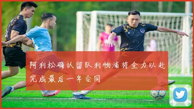 阿利松确认留队利物浦将全力以赴完成最后一年合同