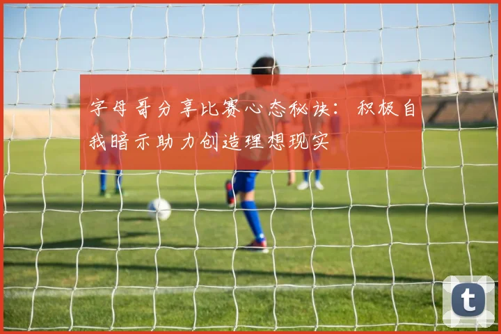 字母哥分享比赛心态秘诀：积极自我暗示助力创造理想现实