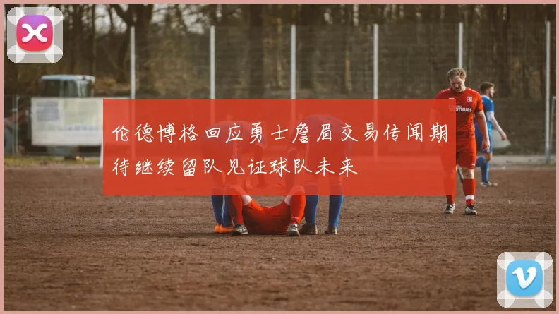 伦德博格回应勇士詹眉交易传闻期待继续留队见证球队未来