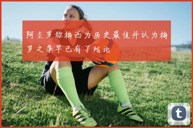阿圭罗称梅西为历史最佳并认为梅罗之争早已有了结论