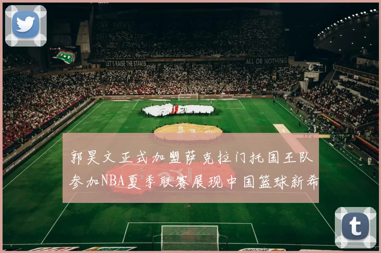 郭昊文正式加盟萨克拉门托国王队参加NBA夏季联赛展现中国篮球新希望