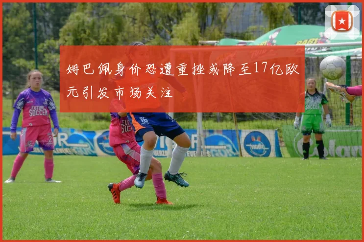 姆巴佩身价恐遭重挫或降至17亿欧元引发市场关注