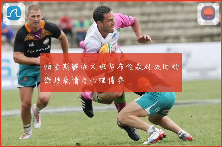 帕金斯解读文班与布伦森对决时的微妙表情与心理博弈