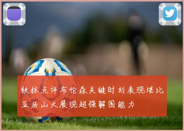 铁林点评布伦森关键时刻表现堪比亚历山大展现超强解围能力
