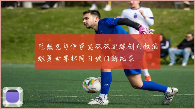 范戴克与伊萨克双双进球创利物浦球员世界杯同日破门新纪录