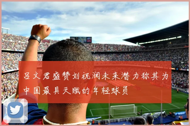 吕文君盛赞刘祝润未来潜力称其为中国最具天赋的年轻球员
