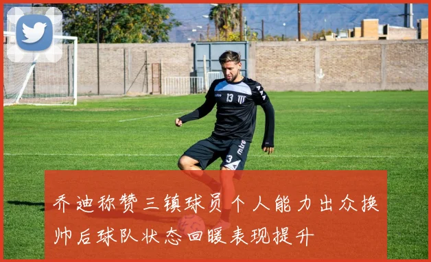 乔迪称赞三镇球员个人能力出众换帅后球队状态回暖表现提升
