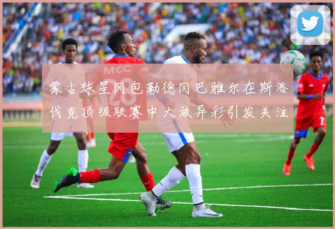 蒙古球星冈包勒德冈巴雅尔在斯洛伐克顶级联赛中大放异彩引发关注