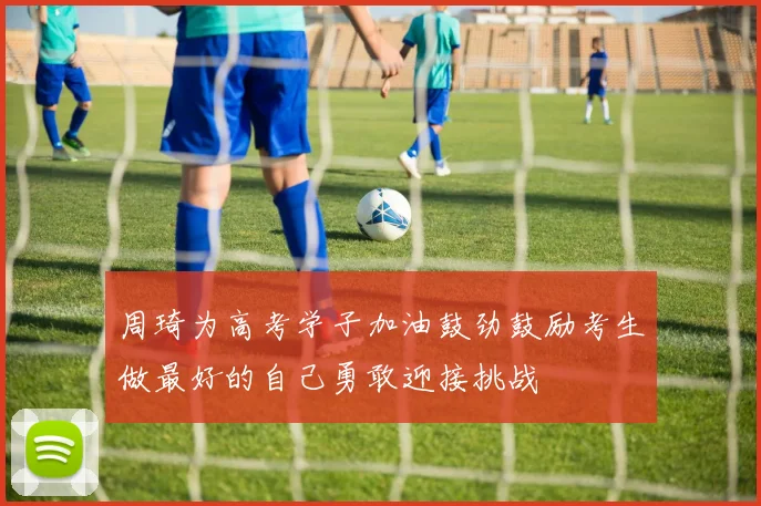 周琦为高考学子加油鼓劲鼓励考生做最好的自己勇敢迎接挑战