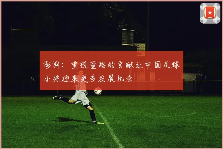 澎湃：重视董路的贡献让中国足球小将迎来更多发展机会