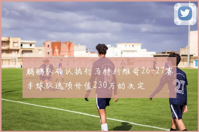 鹈鹕队确认执行马特科维奇26-27赛季球队选项价值230万的决定