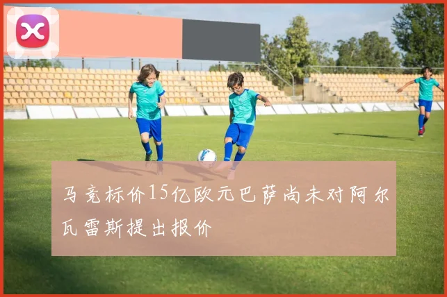 马竞标价15亿欧元巴萨尚未对阿尔瓦雷斯提出报价