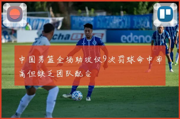 中国男篮全场助攻仅9次罚球命中率高但缺乏团队配合