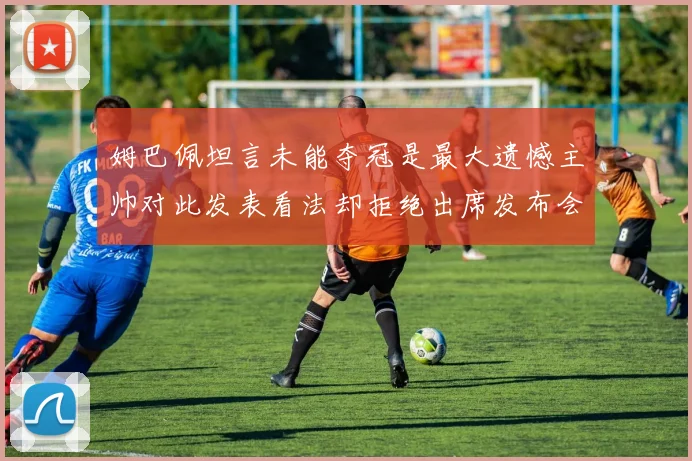 姆巴佩坦言未能夺冠是最大遗憾主帅对此发表看法却拒绝出席发布会