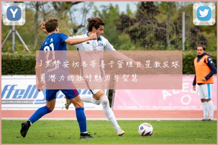 J罗赞安切洛蒂善于管理巨星激发球员潜力的独特魅力与智慧