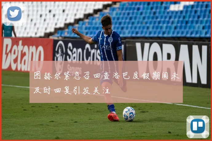 图赫尔紧急召回查洛巴度假期间未及时回复引发关注