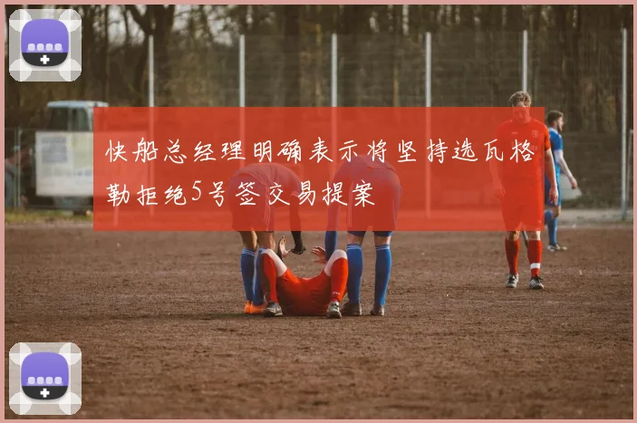 快船总经理明确表示将坚持选瓦格勒拒绝5号签交易提案