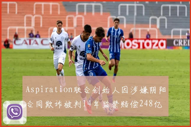 Aspiration联合创始人因涉嫌阴阳合同欺诈被判14年监禁赔偿248亿