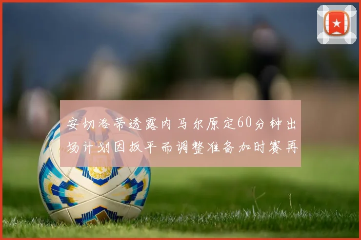 安切洛蒂透露内马尔原定60分钟出场计划因扳平而调整准备加时赛再换上他