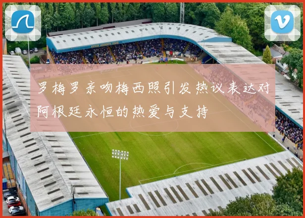 罗梅罗亲吻梅西照引发热议表达对阿根廷永恒的热爱与支持