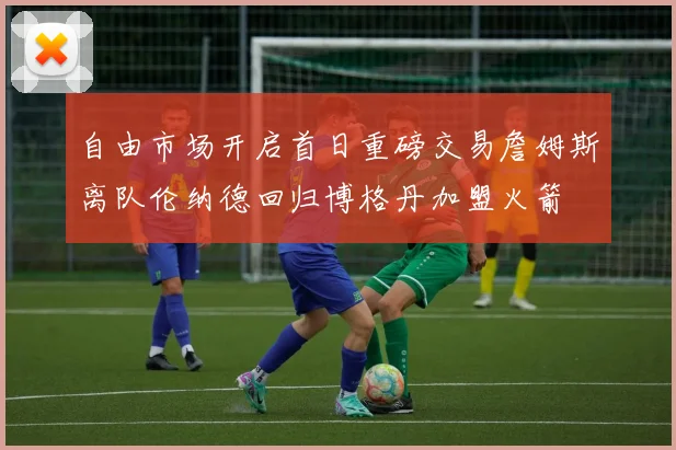 自由市场开启首日重磅交易詹姆斯离队伦纳德回归博格丹加盟火箭